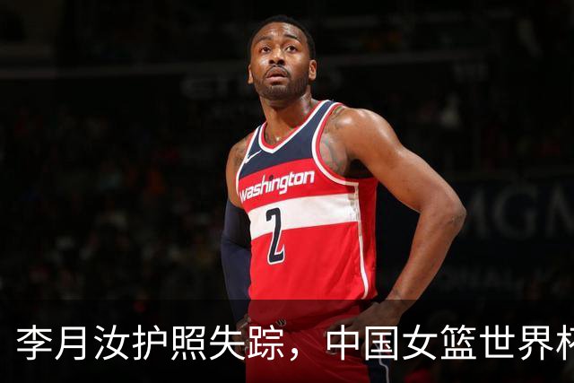 李月汝护照失踪，中国女篮世界杯前景堪忧！